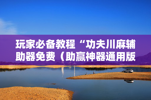 玩家必备教程“功夫川麻辅助器免费（助赢神器通用版）