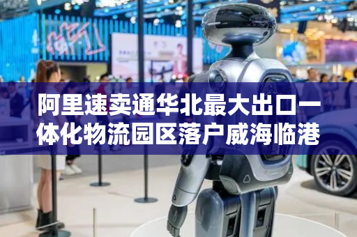 阿里速卖通华北最大出口一体化物流园区落户威海临港