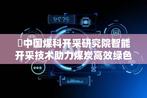 ​中国煤科开采研究院智能开采技术助力煤炭高效绿色开发