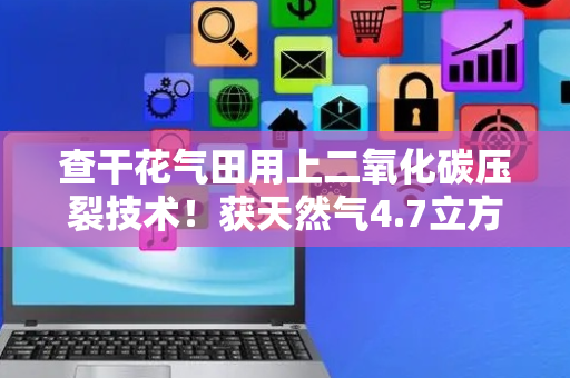 查干花气田用上二氧化碳压裂技术！获天然气4.7立方米/天！