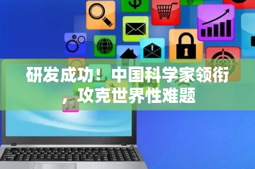 研发成功！中国科学家领衔，攻克世界性难题