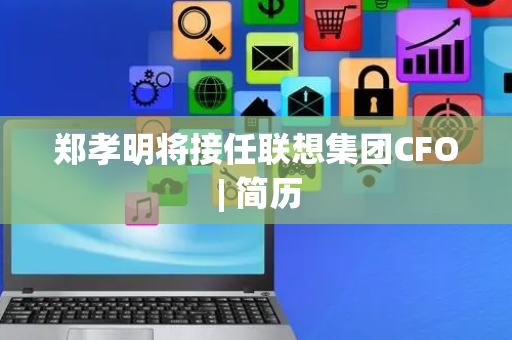 郑孝明将接任联想集团CFO | 简历