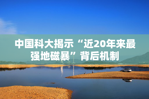 中国科大揭示“近20年来最强地磁暴”背后机制