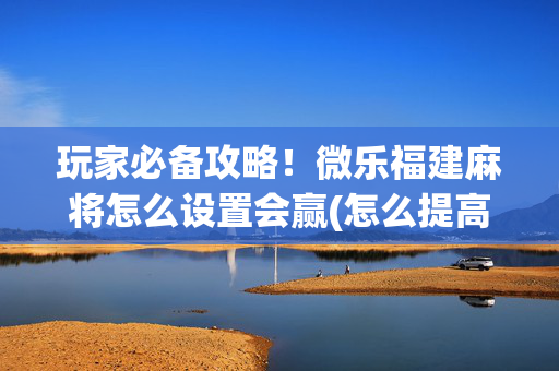 玩家必备攻略！微乐福建麻将怎么设置会赢(怎么提高好牌率)