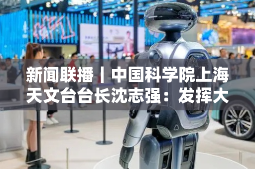 新闻联播｜中国科学院上海天文台台长沈志强：发挥大科学装置优势 推动高水平科技自立自强