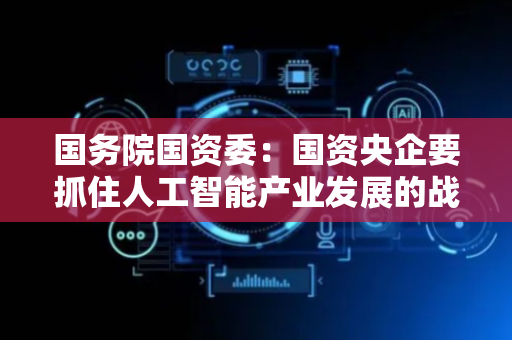 国务院国资委：国资央企要抓住人工智能产业发展的战略窗口期