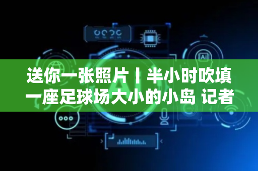 送你一张照片丨半小时吹填一座足球场大小的小岛 记者登上“造岛神器”天鲸号