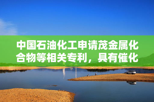 中国石油化工申请茂金属化合物等相关专利，具有催化活性高优点