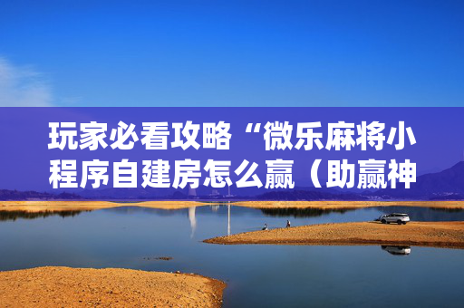 玩家必看攻略“微乐麻将小程序自建房怎么赢（助赢神器通用版）