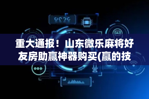 重大通报！山东微乐麻将好友房助赢神器购买(赢的技巧提高胜率)