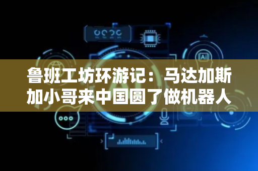 鲁班工坊环游记：马达加斯加小哥来中国圆了做机器人设计师的梦