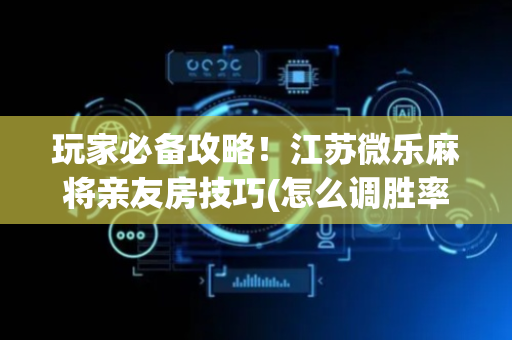 玩家必备攻略！江苏微乐麻将亲友房技巧(怎么调胜率)