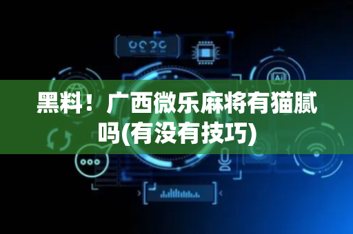 黑料！广西微乐麻将有猫腻吗(有没有技巧)