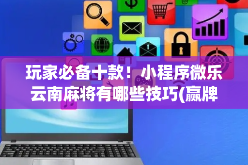 玩家必备十款！小程序微乐云南麻将有哪些技巧(赢牌的技巧)