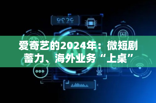 爱奇艺的2024年：微短剧蓄力、海外业务“上桌”
