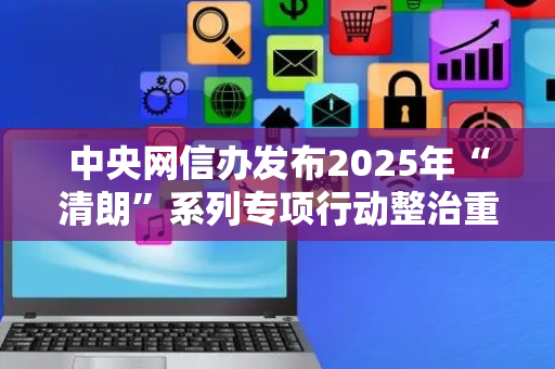 中央网信办发布2025年“清朗”系列专项行动整治重点 包括整治AI技术滥用乱象