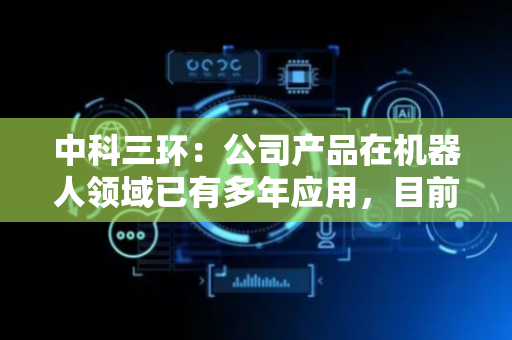 中科三环：公司产品在机器人领域已有多年应用，目前主要用于工业机器人
