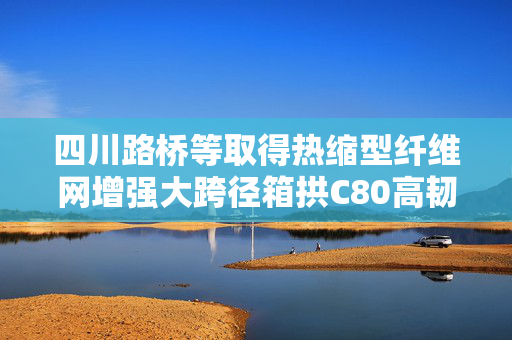 四川路桥等取得热缩型纤维网增强大跨径箱拱C80高韧性混凝土及其制备方法专利
