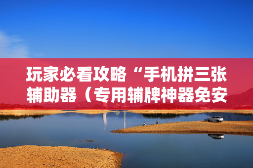 玩家必看攻略“手机拼三张辅助器（专用辅牌神器免安装）