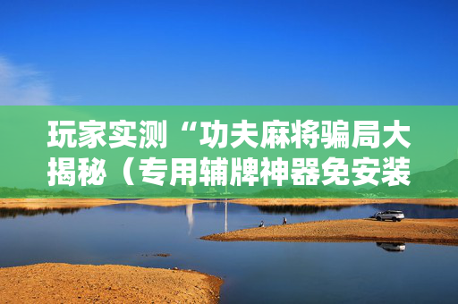 玩家实测“功夫麻将骗局大揭秘（专用辅牌神器免安装）