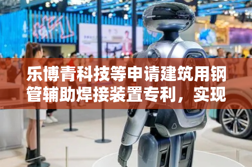 乐博青科技等申请建筑用钢管辅助焊接装置专利，实现钢管对接的柔性补偿与压力均衡