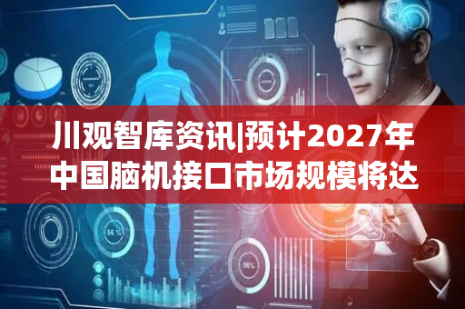 川观智库资讯|预计2027年中国脑机接口市场规模将达55.8亿元 企业竞争马太效应逐渐凸显