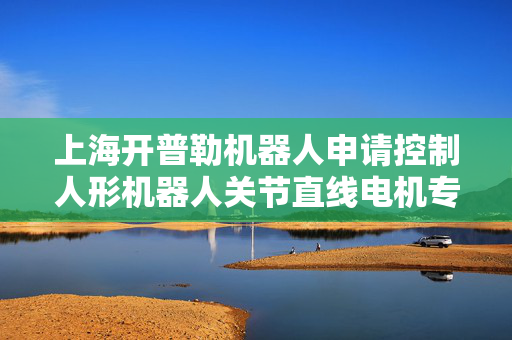 上海开普勒机器人申请控制人形机器人关节直线电机专利 使人形机器人的运动更接近人类