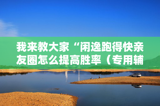 我来教大家“闲逸跑得快亲友圈怎么提高胜率（专用辅牌神器免安装）