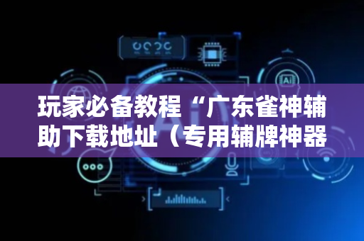 玩家必备教程“广东雀神辅助下载地址（专用辅牌神器免安装）