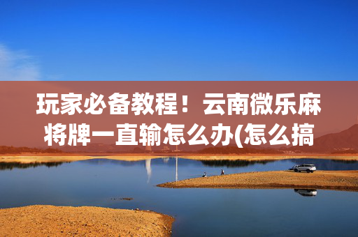 玩家必备教程！云南微乐麻将牌一直输怎么办(怎么搞提高胜率)