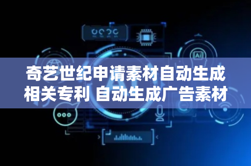 奇艺世纪申请素材自动生成相关专利 自动生成广告素材
