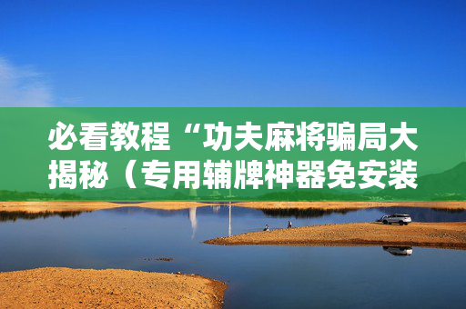 必看教程“功夫麻将骗局大揭秘（专用辅牌神器免安装）