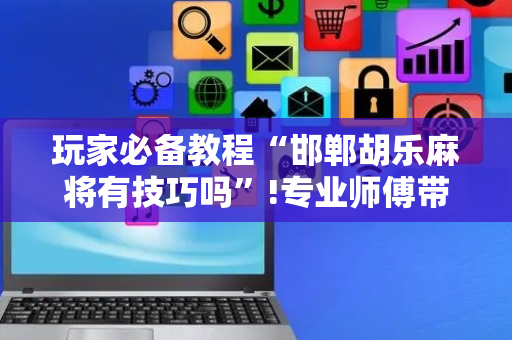 玩家必备教程“邯郸胡乐麻将有技巧吗”!专业师傅带你一起了解（详细教程）-抖音