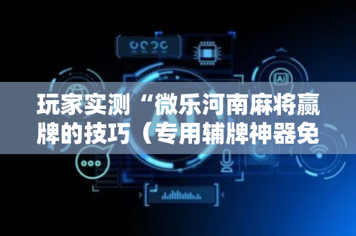 玩家实测“微乐河南麻将赢牌的技巧（专用辅牌神器免安装）