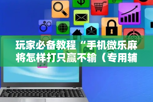 玩家必备教程“手机微乐麻将怎样打只赢不输（专用辅牌神器免安装）