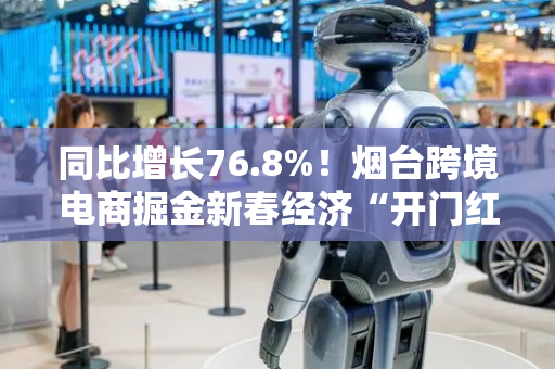 同比增长76.8%！烟台跨境电商掘金新春经济“开门红”