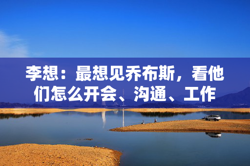 李想：最想见乔布斯，看他们怎么开会、沟通、工作