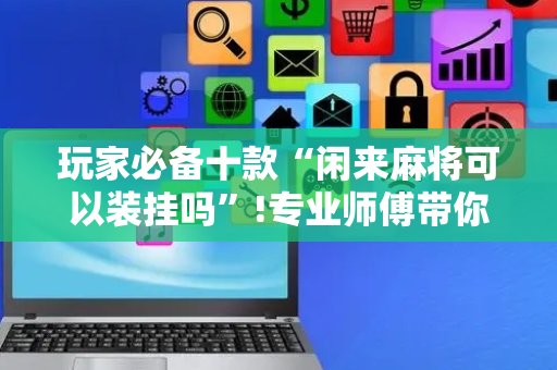 玩家必备十款“闲来麻将可以装挂吗”!专业师傅带你一起了解（详细教程）-抖音