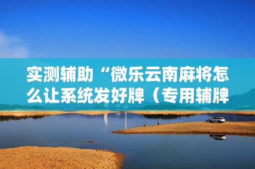 实测辅助“微乐云南麻将怎么让系统发好牌（专用辅牌神器免安装）