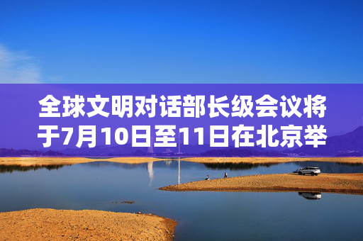 全球文明对话部长级会议将于7月10日至11日在北京举行