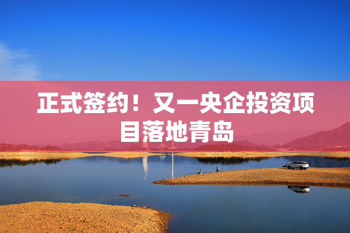 正式签约！又一央企投资项目落地青岛