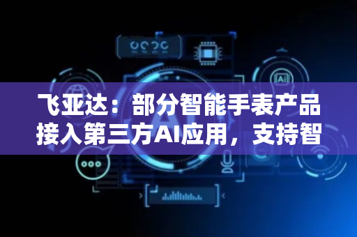 飞亚达：部分智能手表产品接入第三方AI应用，支持智趣问答等功能