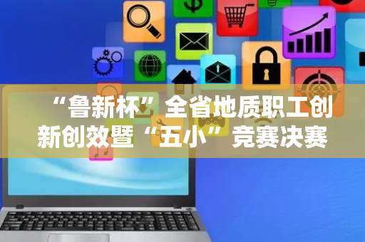 “鲁新杯”全省地质职工创新创效暨“五小”竞赛决赛在济南举办