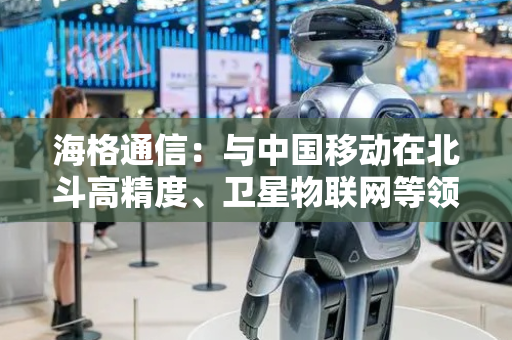 海格通信：与中国移动在北斗高精度、卫星物联网等领域展开紧密合作
