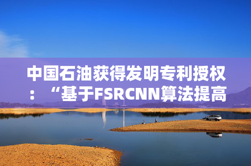 中国石油获得发明专利授权：“基于FSRCNN算法提高地震剖面分辨率的方法及装置”