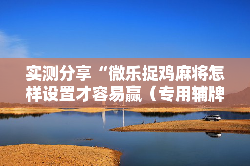 实测分享“微乐捉鸡麻将怎样设置才容易赢（专用辅牌神器免安装）