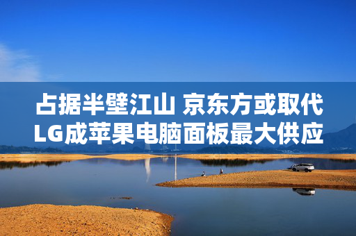 占据半壁江山 京东方或取代LG成苹果电脑面板最大供应商