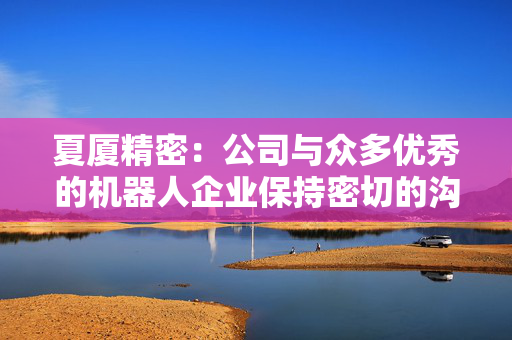 夏厦精密：公司与众多优秀的机器人企业保持密切的沟通和交流