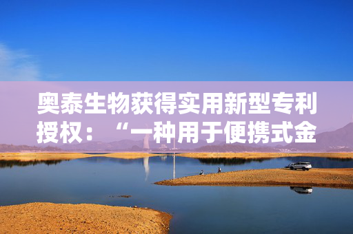 奥泰生物获得实用新型专利授权：“一种用于便携式金标读数仪的可更换仓体”