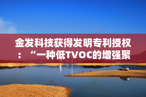 金发科技获得发明专利授权：“一种低TVOC的增强聚甲醛组合物及其制备方法和应用”